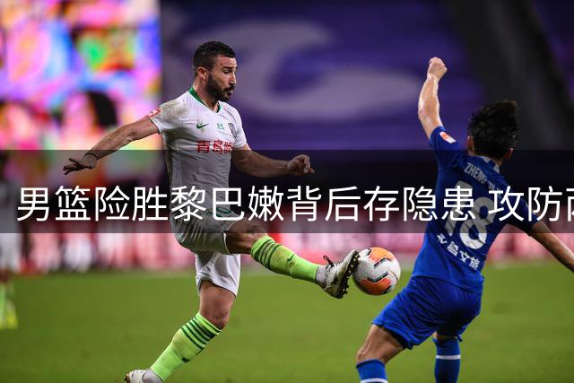 男篮险胜黎巴嫩背后存隐患 攻防两端短板亟待解决
